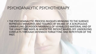 PSYCHOANALYTIC PSYCHOTHERAPY
• THE PSYCHOANALYTIC PROCESS INVOLVES BRINGING TO THE SURFACE
REPRESSED MEMORIES AND FEELINGS BY MEANS OF A SCRUPULOUS
UNRAVELING OF HIDDEN MEANINGS OF VERBALIZED MATERIAL AND OF
THE UNWITTING WAYS IN WHICH THE PATIENT WARDS OFF UNDERLYING
CONFLICTS THROUGH DEFENSIVE FORGETTING AND REPETITION OF THE
PAST.
 