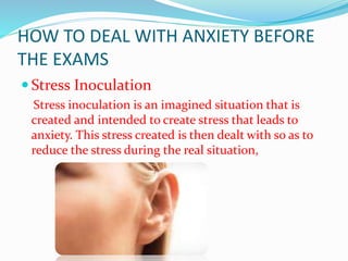 HOW TO DEAL WITH ANXIETY BEFORE
THE EXAMS
 Stress Inoculation
Stress inoculation is an imagined situation that is
created and intended to create stress that leads to
anxiety. This stress created is then dealt with so as to
reduce the stress during the real situation,
 