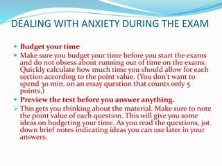 DEALING WITH ANXIETY DURING THE EXAM
 Budget your time
 Make sure you budget your time before you start the exams
and do not obsess about running out of time on the exams.
Quickly calculate how much time you should allow for each
section according to the point value. (You don't want to
spend 30 min. on an essay question that counts only 5
points.)
 Preview the test before you answer anything.
 This gets you thinking about the material. Make sure to note
the point value of each question. This will give you some
ideas on budgeting your time. As you read the questions, jot
down brief notes indicating ideas you can use later in your
answers.
 