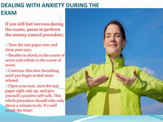 DEALING WITH ANXIETY DURING THE
EXAM
If you still feel nervous during
the exams, pause to perform
the anxiety control procedure;
Turn the test paper over and
close your eyes.
Breathe in slowly to the count of
seven and exhale to the count of
seven.
Continue this slow breathing
until you begin to feel more
relaxed.
Open your eyes, turn the test
paper right side up, and give
yourself a positive self-talk. This
whole procedure should take only
about a minute to do. It's well
worth the time!
 