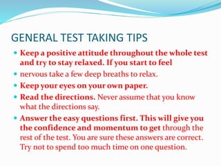 GENERAL TEST TAKING TIPS
 Keep a positive attitude throughout the whole test
and try to stay relaxed. If you start to feel
 nervous take a few deep breaths to relax.
 Keep your eyes on your own paper.
 Read the directions. Never assume that you know
what the directions say.
 Answer the easy questions first. This will give you
the confidence and momentum to get through the
rest of the test. You are sure these answers are correct.
Try not to spend too much time on one question.
 
