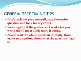 GENERAL TEST TAKING TIPS
 Don't rush but pace yourself, read the entire
question and look for keywords.
 Write legibly, if the grader can't read what you
wrote they'll most likely mark it wrong.
 Always read the whole question carefully. Don't
make assumptions about what the question might
be.
 