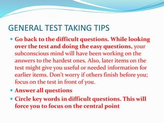 GENERAL TEST TAKING TIPS
 Go back to the difficult questions. While looking
over the test and doing the easy questions, your
subconscious mind will have been working on the
answers to the hardest ones. Also, later items on the
test might give you useful or needed information for
earlier items. Don't worry if others finish before you;
focus on the test in front of you.
 Answer all questions
 Circle key words in difficult questions. This will
force you to focus on the central point
 