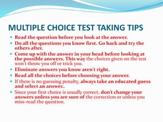 MULTIPLE CHOICE TEST TAKING TIPS
 Read the question before you look at the answer.
 Do all the questions you know first. Go back and try the
others after.
 Come up with the answer in your head before looking at
the possible answers. This way the choices given on the test
won't throw you off or trick you.
 Eliminate answers you know aren't right.
 Read all the choices before choosing your answer.
 If there is no guessing penalty, always take an educated guess
and select an answer..
 Since your first choice is usually correct, don’t change your
answers unless you are sure of the correction or unless you
miss-read the question.
 