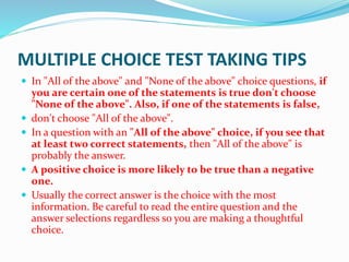 MULTIPLE CHOICE TEST TAKING TIPS
 In "All of the above" and "None of the above" choice questions, if
you are certain one of the statements is true don't choose
"None of the above". Also, if one of the statements is false,
 don't choose "All of the above".
 In a question with an "All of the above" choice, if you see that
at least two correct statements, then "All of the above" is
probably the answer.
 A positive choice is more likely to be true than a negative
one.
 Usually the correct answer is the choice with the most
information. Be careful to read the entire question and the
answer selections regardless so you are making a thoughtful
choice.
 