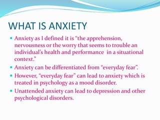 WHAT IS ANXIETY
 Anxiety as I defined it is “the apprehension,
nervousness or the worry that seems to trouble an
individual’s health and performance in a situational
context.”
 Anxiety can be differentiated from “everyday fear”.
 However, “everyday fear” can lead to anxiety which is
treated in psychology as a mood disorder.
 Unattended anxiety can lead to depression and other
psychological disorders.
 