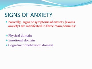 SIGNS OF ANXIETY
 Basically, signs or symptoms of anxiety (exams
anxiety) are manifested in three main domains:
Physical domain
Emotional domain
Cognitive or behavioral domain
 