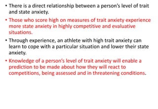 • There is a direct relationship between a person’s level of trait
and state anxiety.
• Those who score high on measures of trait anxiety experience
more state anxiety in highly competitive and evaluative
situations.
• Through experience, an athlete with high trait anxiety can
learn to cope with a particular situation and lower their state
anxiety.
• Knowledge of a person’s level of trait anxiety will enable a
prediction to be made about how they will react to
competitions, being assessed and in threatening conditions.
 