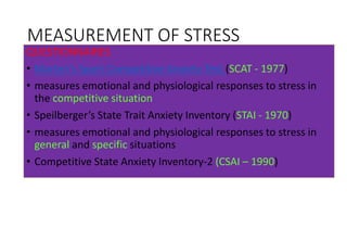 MEASUREMENT OF STRESS
QUESTIONNAIRES
• Marten’s Sport Competitive Anxiety Test (SCAT - 1977)
• measures emotional and physiological responses to stress in
the competitive situation
• Speilberger’s State Trait Anxiety Inventory (STAI - 1970)
• measures emotional and physiological responses to stress in
general and specific situations
• Competitive State Anxiety Inventory-2 (CSAI – 1990)
 