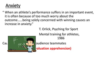 Anxiety
“ When an athlete’s performance suffers in an important event,
it is often because of too much worry about the
outcome……being solely concerned with winning causes an
increase in anxiety.”
T. Orlick, Psyching for Sport
Mental training for athletes,
1986
Causes = expectations, audience teammates
evaluation (evaluation apprehension)
 