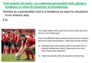 Trait anxiety (A-trait) = an enduring personality trait, giving a
tendency to view all situations as threatening.
Anxiety as a personality trait is a tendency to react to situations
in an anxious way.
E.G.
Two rugby players with equal skill are put under pressure
to kick a last minute goal.
They have different state anxiety reactions to the situation
because of their personalities – their level of trait anxiety.
1) Laid back (low trait anxiety), doesn’t perceive kick as
overally threatening, doesn’t experience any more
state anxiety than expected.
2) High trait anxiety, finds all situations threatening.
 