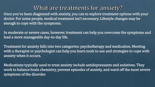 Once you’ve been diagnosed with anxiety, you can to explore treatment options with your
doctor. For some people, medical treatment isn’t necessary. Lifestyle changes may be
enough to cope with the symptoms.
In moderate or severe cases, however, treatment can help you overcome the symptoms and
lead a more manageable day-to-day life.
Treatment for anxiety falls into two categories: psychotherapy and medication. Meeting
with a therapist or psychologist can help you learn tools to use and strategies to cope with
anxiety when it occurs.
Medications typically used to treat anxiety include antidepressants and sedatives. They
work to balance brain chemistry, prevent episodes of anxiety, and ward off the most severe
symptoms of the disorder.
 