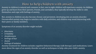 Anxiety in children is natural and common. In fact, one in eight children will experience anxiety. As children
grow up and learn from their parents, friends, and caretakers, they typically develop the skills to calm
themselves and cope with feelings of anxiety.
But, anxiety in children can also become chronic and persistent, developing into an anxiety disorder.
Uncontrolled anxiety may begin to interfere with daily activities, and children may avoid interacting with
their peers or family members.
Symptoms of an anxiety disorder might include:
• jitteriness
• irritability
• sleeplessness
• feelings of fear
• shame
• feelings of isolation
Anxiety treatment for children includes cognitive behavioral therapy (talk therapy) and medications. Learn
more about the signs of an anxiety disorder as well as techniques to help calm your child’s anxiety.
 