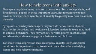 Teenagers may have many reasons to be anxious. Tests, college visits, and
first dates all pop up in these important years. But teenagers who feel
anxious or experience symptoms of anxiety frequently may have an anxiety
disorder.
Symptoms of anxiety in teenagers may include nervousness, shyness,
isolationist behaviors, and avoidance. Likewise, anxiety in teens may lead
to unusual behaviors. They may act out, perform poorly in school, skip
social events, and even engage in substance or alcohol use.
For some teens, depression may accompany anxiety. Diagnosing both
conditions is important so that treatment can address the underlying
issues and help relieve symptoms.
 