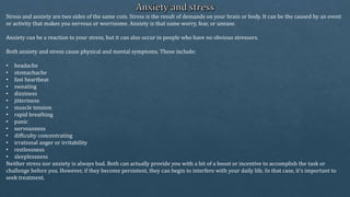 Stress and anxiety are two sides of the same coin. Stress is the result of demands on your brain or body. It can be the caused by an event
or activity that makes you nervous or worrisome. Anxiety is that same worry, fear, or unease.
Anxiety can be a reaction to your stress, but it can also occur in people who have no obvious stressors.
Both anxiety and stress cause physical and mental symptoms. These include:
• headache
• stomachache
• fast heartbeat
• sweating
• dizziness
• jitteriness
• muscle tension
• rapid breathing
• panic
• nervousness
• difficulty concentrating
• irrational anger or irritability
• restlessness
• sleeplessness
Neither stress nor anxiety is always bad. Both can actually provide you with a bit of a boost or incentive to accomplish the task or
challenge before you. However, if they become persistent, they can begin to interfere with your daily life. In that case, it’s important to
seek treatment.
 