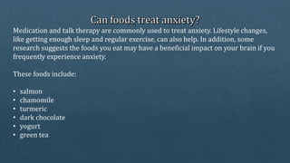 Medication and talk therapy are commonly used to treat anxiety. Lifestyle changes,
like getting enough sleep and regular exercise, can also help. In addition, some
research suggests the foods you eat may have a beneficial impact on your brain if you
frequently experience anxiety.
These foods include:
• salmon
• chamomile
• turmeric
• dark chocolate
• yogurt
• green tea
 