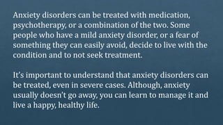 Anxiety disorders can be treated with medication,
psychotherapy, or a combination of the two. Some
people who have a mild anxiety disorder, or a fear of
something they can easily avoid, decide to live with the
condition and to not seek treatment.
It’s important to understand that anxiety disorders can
be treated, even in severe cases. Although, anxiety
usually doesn’t go away, you can learn to manage it and
live a happy, healthy life.
 
