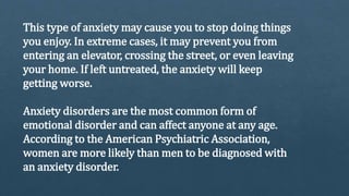 This type of anxiety may cause you to stop doing things
you enjoy. In extreme cases, it may prevent you from
entering an elevator, crossing the street, or even leaving
your home. If left untreated, the anxiety will keep
getting worse.
Anxiety disorders are the most common form of
emotional disorder and can affect anyone at any age.
According to the American Psychiatric Association,
women are more likely than men to be diagnosed with
an anxiety disorder.
 
