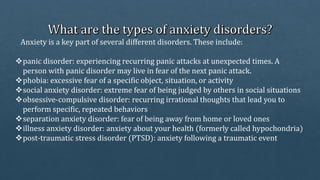 Anxiety is a key part of several different disorders. These include:
panic disorder: experiencing recurring panic attacks at unexpected times. A
person with panic disorder may live in fear of the next panic attack.
phobia: excessive fear of a specific object, situation, or activity
social anxiety disorder: extreme fear of being judged by others in social situations
obsessive-compulsive disorder: recurring irrational thoughts that lead you to
perform specific, repeated behaviors
separation anxiety disorder: fear of being away from home or loved ones
illness anxiety disorder: anxiety about your health (formerly called hypochondria)
post-traumatic stress disorder (PTSD): anxiety following a traumatic event
 