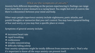 Anxiety feels different depending on the person experiencing it. Feelings can range
from butterflies in your stomach to a racing heart. You might feel out of control, like
there’s a disconnect between your mind and body.
Other ways people experience anxiety include nightmares, panic attacks, and
painful thoughts or memories that you can’t control. You may have a general feeling
of fear and worry, or you may fear a specific place or event.
Symptoms of general anxiety include:
 increased heart rate
 rapid breathing
 restlessness
 trouble concentrating
 difficulty falling asleep
Your anxiety symptoms might be totally different from someone else’s. That’s why
it’s important to know all the ways anxiety can present itself.
 