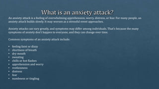 An anxiety attack is a feeling of overwhelming apprehension, worry, distress, or fear. For many people, an
anxiety attack builds slowly. It may worsen as a stressful event approaches.
Anxiety attacks can vary greatly, and symptoms may differ among individuals. That’s because the many
symptoms of anxiety don’t happen to everyone, and they can change over time.
Common symptoms of an anxiety attack include:
• feeling faint or dizzy
• shortness of breath
• dry mouth
• sweating
• chills or hot flashes
• apprehension and worry
• restlessness
• distress
• fear
• numbness or tingling
 