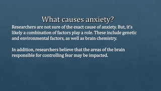 Researchers are not sure of the exact cause of anxiety. But, it’s
likely a combination of factors play a role. These include genetic
and environmental factors, as well as brain chemistry.
In addition, researchers believe that the areas of the brain
responsible for controlling fear may be impacted.
 
