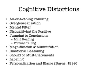 Cognitive Distortions
• All-or-Nothing Thinking
• Overgeneralization
• Mental Filter
• Disqualifying the Positive
• Jumping to Conclusions
– Mind Reading
– Fortune Telling
• Magnification & Minimization
• Emotional Reasoning
• Should or Must Statements
• Labeling
• Personalization and Blame (Burns, 1999)
 