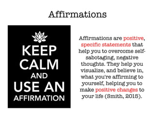Affirmations
Affirmations are positive,
specific statements that
help you to overcome self-
sabotaging, negative
thoughts. They help you
visualize, and believe in,
what you're affirming to
yourself, helping you to
make positive changes to
your life (Smith, 2015).
 