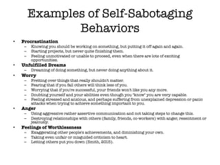 Examples of Self-Sabotaging
Behaviors
• Procrastination
– Knowing you should be working on something, but putting it off again and again.
– Starting projects, but never quite finishing them.
– Feeling unmotivated or unable to proceed, even when there are lots of exciting
opportunities.
• Unfulfilled Dreams
– Dreaming of doing something, but never doing anything about it.
• Worry
– Fretting over things that really shouldn't matter.
– Fearing that if you fail others will think less of you.
– Worrying that if you're successful, your friends won't like you any more.
– Doubting yourself and your abilities even though you "know" you are very capable.
– Feeling stressed and anxious, and perhaps suffering from unexplained depression or panic
attacks when trying to achieve something important to you.
• Anger
– Using aggressive rather assertive communication and not taking steps to change this.
– Destroying relationships with others (family, friends, co-workers) with anger, resentment or
jealously.
• Feelings of Worthlessness
– Exaggerating other people's achievements, and diminishing your own.
– Taking even unfair or misguided criticism to heart.
– Letting others put you down (Smith, 2015).
 