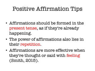 Positive Affirmation Tips
• Affirmations should be formed in the
present tense, as if they're already
happening.
• The power of affirmations also lies in
their repetition.
• Affirmations are more effective when
they're thought or said with feeling
(Smith, 2015).
 