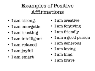 Examples of Positive
Affirmations
• I am strong.
• I am energetic
• I am trusting
• I am intelligent
• I am relaxed
• I am joyful
• I am smart
• I am creative
• I am forgiving
• I am friendly
• I am a good person
• I am generous
• I am loving
• I am kind
• I am brave
 