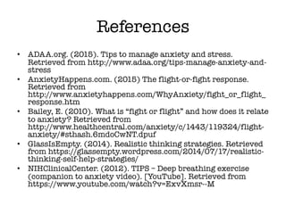 References
• ADAA.org. (2015). Tips to manage anxiety and stress.
Retrieved from http://www.adaa.org/tips-manage-anxiety-and-
stress
• AnxietyHappens.com. (2015) The flight-or-fight response.
Retrieved from
http://www.anxietyhappens.com/WhyAnxiety/fight_or_flight_
response.htm
• Bailey, E. (2010). What is “fight or flight” and how does it relate
to anxiety? Retrieved from
http://www.healthcentral.com/anxiety/c/1443/119324/flight-
anxiety/#sthash.6mdoCwNT.dpuf
• GlassIsEmpty. (2014). Realistic thinking strategies. Retrieved
from https://glassempty.wordpress.com/2014/07/17/realistic-
thinking-self-help-strategies/
• NIHClinicalCenter. (2012). TIPS – Deep breathing exercise
(companion to anxiety video). [YouTube]. Retrieved from
https://www.youtube.com/watch?v=ExvXmsr--M
 