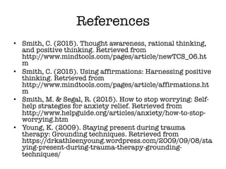 References
• Smith, C. (2015). Thought awareness, rational thinking,
and positive thinking. Retrieved from
http://www.mindtools.com/pages/article/newTCS_06.ht
m
• Smith, C. (2015). Using affirmations: Harnessing positive
thinking. Retrieved from
http://www.mindtools.com/pages/article/affirmations.ht
m
• Smith, M. & Segal, R. (2015). How to stop worrying: Self-
help strategies for anxiety relief. Retrieved from
http://www.helpguide.org/articles/anxiety/how-to-stop-
worrying.htm
• Young, K. (2009). Staying present during trauma
therapy: Grounding techniques. Retrieved from
https://drkathleenyoung.wordpress.com/2009/09/08/sta
ying-present-during-trauma-therapy-grounding-
techniques/
 