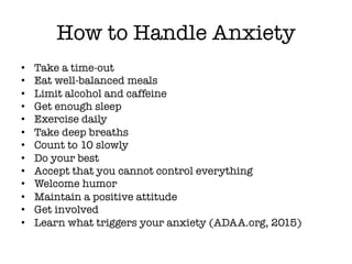 How to Handle Anxiety
• Take a time-out
• Eat well-balanced meals
• Limit alcohol and caffeine
• Get enough sleep
• Exercise daily
• Take deep breaths
• Count to 10 slowly
• Do your best
• Accept that you cannot control everything
• Welcome humor
• Maintain a positive attitude
• Get involved
• Learn what triggers your anxiety (ADAA.org, 2015)
 
