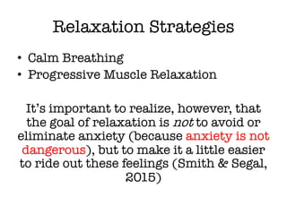 Relaxation Strategies
• Calm Breathing
• Progressive Muscle Relaxation
It’s important to realize, however, that
the goal of relaxation is not to avoid or
eliminate anxiety (because anxiety is not
dangerous), but to make it a little easier
to ride out these feelings (Smith & Segal,
2015)
 
