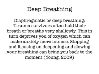 Deep Breathing
Diaphragmatic or deep breathing:
Trauma survivors often hold their
breath or breathe very shallowly. This in
turn deprives you of oxygen which can
make anxiety more intense. Stopping
and focusing on deepening and slowing
your breathing can bring you back to the
moment (Young, 2009)
 