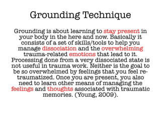 Grounding Technique
Grounding is about learning to stay present in
your body in the here and now. Basically it
consists of a set of skills/tools to help you
manage dissociation and the overwhelming
trauma-related emotions that lead to it.
Processing done from a very dissociated state is
not useful in trauma work. Neither is the goal to
be so overwhelmed by feelings that you feel re-
traumatized. Once you are present, you also
need to learn other means of managing the
feelings and thoughts associated with traumatic
memories. (Young, 2009).
 