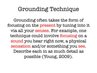Grounding Technique
Grounding often takes the form of
focusing on the present by tuning into it
via all your senses. For example, one
technique could involve focusing on a
sound you hear right now, a physical
sensation and/or something you see.
Describe each in as much detail as
possible (Young, 2009).
 
