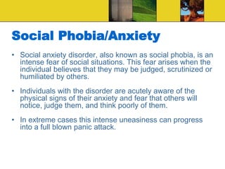 Social Phobia/Anxiety
• Social anxiety disorder, also known as social phobia, is an
intense fear of social situations. This fear arises when the
individual believes that they may be judged, scrutinized or
humiliated by others.
• Individuals with the disorder are acutely aware of the
physical signs of their anxiety and fear that others will
notice, judge them, and think poorly of them.
• In extreme cases this intense uneasiness can progress
into a full blown panic attack.
 