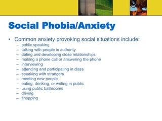 Social Phobia/Anxiety
• Common anxiety provoking social situations include:
– public speaking
– talking with people in authority
– dating and developing close relationships
– making a phone call or answering the phone
– interviewing
– attending and participating in class
– speaking with strangers
– meeting new people
– eating, drinking, or writing in public
– using public bathrooms
– driving
– shopping
 