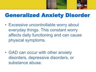 Generalized Anxiety Disorder
• Excessive uncontrollable worry about
everyday things. This constant worry
affects daily functioning and can cause
physical symptoms.
• GAD can occur with other anxiety
disorders, depressive disorders, or
substance abuse.
 