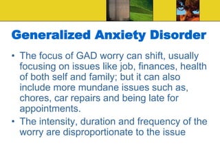 Generalized Anxiety Disorder
• The focus of GAD worry can shift, usually
focusing on issues like job, finances, health
of both self and family; but it can also
include more mundane issues such as,
chores, car repairs and being late for
appointments.
• The intensity, duration and frequency of the
worry are disproportionate to the issue
 