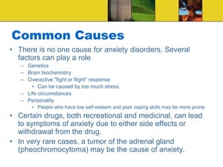 Common Causes
• There is no one cause for anxiety disorders. Several
factors can play a role
– Genetics
– Brain biochemistry
– Overactive "fight or flight" response
• Can be caused by too much stress
– Life circumstances
– Personality
• People who have low self-esteem and poor coping skills may be more prone
• Certain drugs, both recreational and medicinal, can lead
to symptoms of anxiety due to either side effects or
withdrawal from the drug.
• In very rare cases, a tumor of the adrenal gland
(pheochromocytoma) may be the cause of anxiety.
 