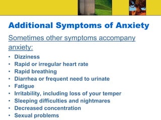 Additional Symptoms of Anxiety
Sometimes other symptoms accompany
anxiety:
• Dizziness
• Rapid or irregular heart rate
• Rapid breathing
• Diarrhea or frequent need to urinate
• Fatigue
• Irritability, including loss of your temper
• Sleeping difficulties and nightmares
• Decreased concentration
• Sexual problems
 