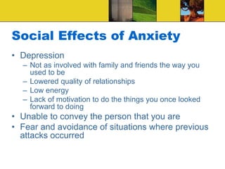 Social Effects of Anxiety
• Depression
– Not as involved with family and friends the way you
used to be
– Lowered quality of relationships
– Low energy
– Lack of motivation to do the things you once looked
forward to doing
• Unable to convey the person that you are
• Fear and avoidance of situations where previous
attacks occurred
 