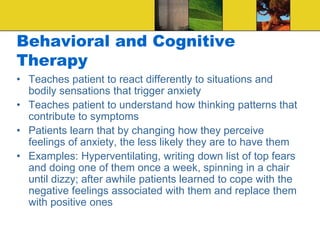 Behavioral and Cognitive
Therapy
• Teaches patient to react differently to situations and
bodily sensations that trigger anxiety
• Teaches patient to understand how thinking patterns that
contribute to symptoms
• Patients learn that by changing how they perceive
feelings of anxiety, the less likely they are to have them
• Examples: Hyperventilating, writing down list of top fears
and doing one of them once a week, spinning in a chair
until dizzy; after awhile patients learned to cope with the
negative feelings associated with them and replace them
with positive ones
 