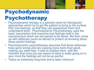 Psychodynamic
Psychotherapy
• Psychodynamic therapy is a general name for therapeutic
approaches which try to get the patient to bring to the surface
their true feelings, so that they can experience them and
understand them. Psychodynamic Psychotherapy uses the
basic assumption that everyone has feelings held in the
subconscious which are too painful to be faced. We then come
up with defenses (such as denial) to protect us knowing about
these painful feelings.
• Psychodynamic psychotherapy assumes that these defenses
have gone wrong and are causing more harm than good,
making you seek help. It tries to subdue them, with the
intention that once you are aware of what is really going on in
your mind the feelings will not be as painful.
• Takes an extremely long time and is labor intensive
 