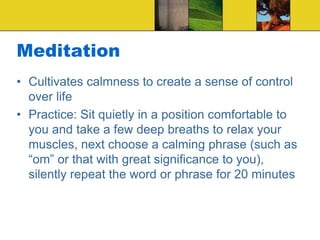 Meditation
• Cultivates calmness to create a sense of control
over life
• Practice: Sit quietly in a position comfortable to
you and take a few deep breaths to relax your
muscles, next choose a calming phrase (such as
“om” or that with great significance to you),
silently repeat the word or phrase for 20 minutes
 