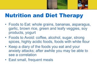 Nutrition and Diet Therapy
• Foods to Eat: whole grains, bananas, asparagus,
garlic, brown rice, green and leafy veggies, soy
products, yogurt
• Foods to Avoid: coffee, alcohol, sugar, strong
spices, highly acidic foods, foods with white flour
• Keep a diary of the foods you eat and your
anxiety attacks; after awhile you may be able to
see a correlation
• East small, frequent meals
 