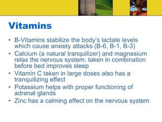 Vitamins
• B-Vitamins stabilize the body’s lactate levels
which cause anxiety attacks (B-6, B-1, B-3)
• Calcium (a natural tranquilizer) and magnesium
relax the nervous system; taken in combination
before bed improves sleep
• Vitamin C taken in large doses also has a
tranquilizing effect
• Potassium helps with proper functioning of
adrenal glands
• Zinc has a calming effect on the nervous system
 